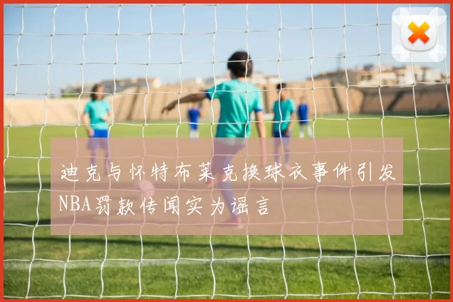 迪克与怀特布莱克换球衣事件引发NBA罚款传闻实为谣言