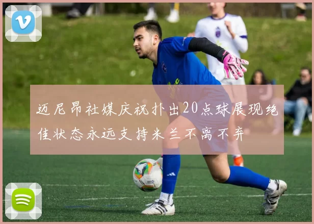 迈尼昂社媒庆祝扑出20点球展现绝佳状态永远支持米兰不离不弃