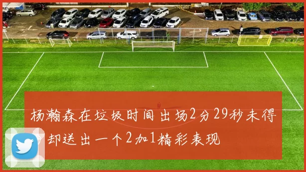 杨瀚森在垃圾时间出场2分29秒未得分却送出一个2加1精彩表现