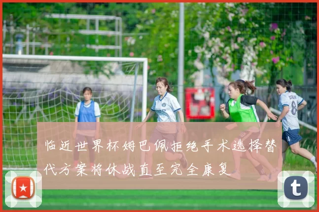 临近世界杯姆巴佩拒绝手术选择替代方案将休战直至完全康复