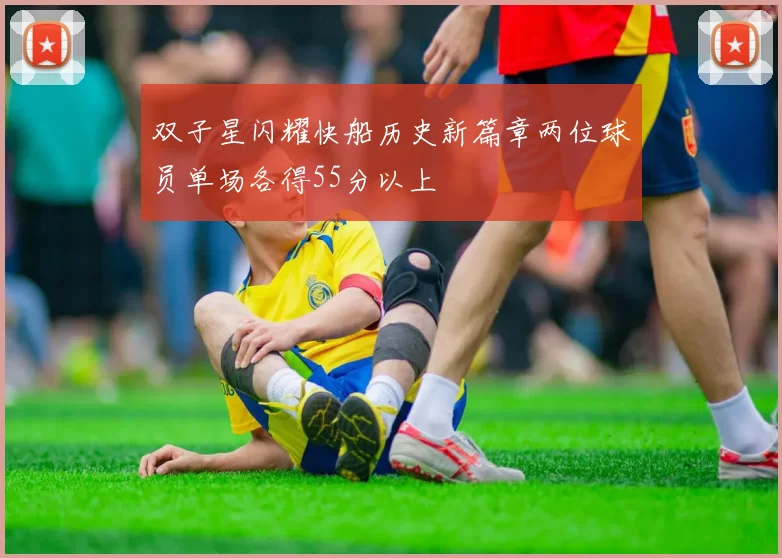 双子星闪耀快船历史新篇章两位球员单场各得55分以上