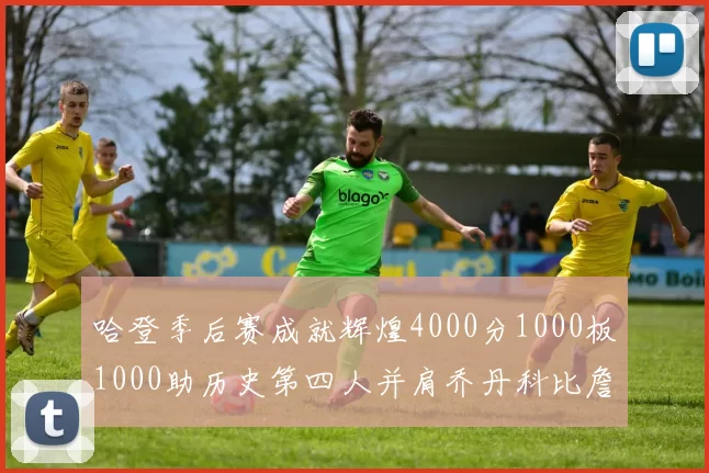 哈登季后赛成就辉煌4000分1000板1000助历史第四人并肩乔丹科比詹姆斯