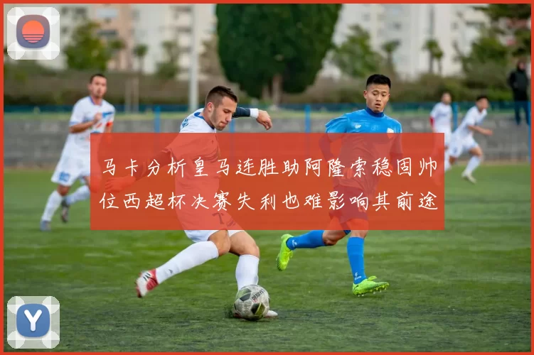 马卡分析皇马连胜助阿隆索稳固帅位西超杯决赛失利也难影响其前途