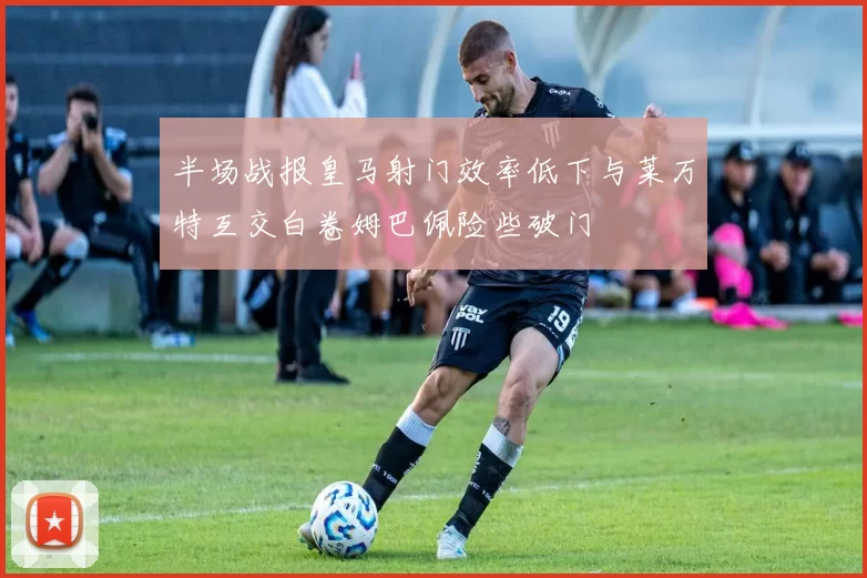半场战报皇马射门效率低下与莱万特互交白卷姆巴佩险些破门