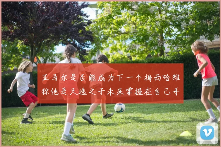 亚马尔是否能成为下一个梅西哈维称他是天选之子未来掌握在自己手中
