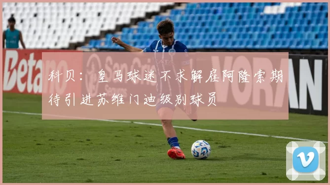 科贝：皇马球迷不求解雇阿隆索期待引进苏维门迪级别球员