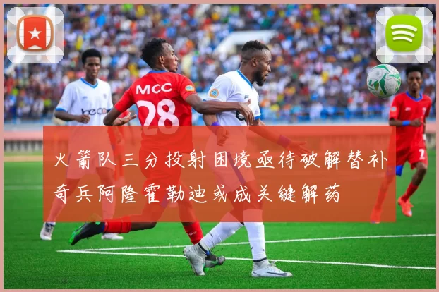 火箭队三分投射困境亟待破解替补奇兵阿隆霍勒迪或成关键解药