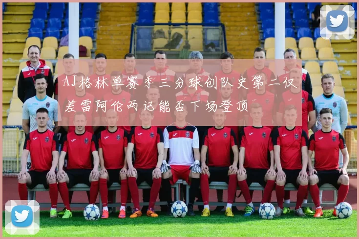 AJ格林单赛季三分球创队史第二仅差雷阿伦两记能否下场登顶