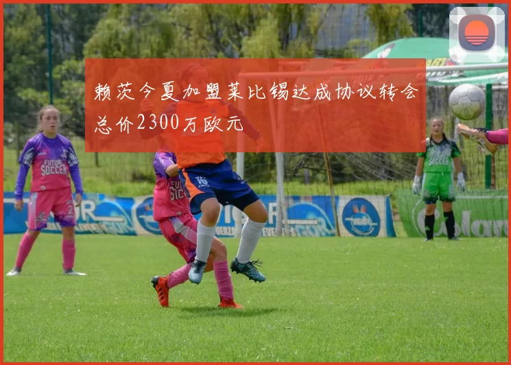赖茨今夏加盟莱比锡达成协议转会总价2300万欧元