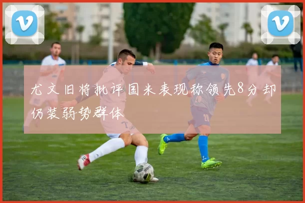 尤文旧将批评国米表现称领先8分却仍装弱势群体