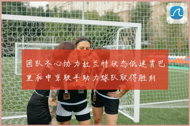 团队齐心协力杜兰特状态低迷贾巴里和申京联手助力球队取得胜利